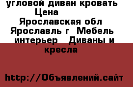  угловой диван-кровать › Цена ­ 19 500 - Ярославская обл., Ярославль г. Мебель, интерьер » Диваны и кресла   